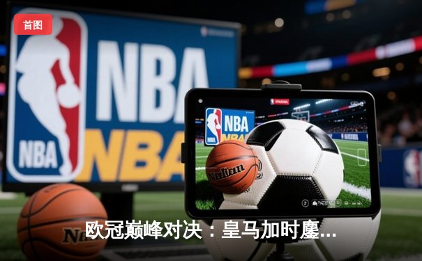 欧冠巅峰对决：皇马加时鏖战3-2力克拜仁，本泽马双响绝杀锁定决赛门票